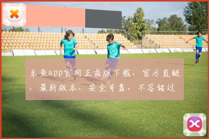 乐鱼app官网正式版下载，官方直链，最新版本，安全可靠，不容错过，速来下载